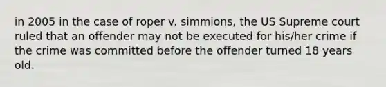 in 2005 in the case of roper v. simmions, the US Supreme court ruled that an offender may not be executed for his/her crime if the crime was committed before the offender turned 18 years old.