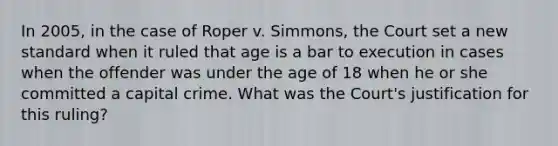 In 2005, in the case of Roper v. Simmons, the Court set a new standard when it ruled that age is a bar to execution in cases when the offender was under the age of 18 when he or she committed a capital crime. What was the Court's justification for this ruling?