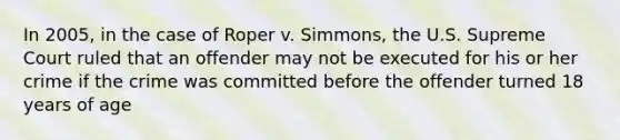 In 2005, in the case of Roper v. Simmons, the U.S. Supreme Court ruled that an offender may not be executed for his or her crime if the crime was committed before the offender turned 18 years of age