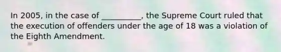 In 2005, in the case of __________, the Supreme Court ruled that the execution of offenders under the age of 18 was a violation of the Eighth Amendment.