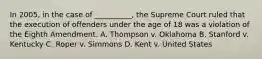 In 2005, in the case of __________, the Supreme Court ruled that the execution of offenders under the age of 18 was a violation of the Eighth Amendment. A. Thompson v. Oklahoma B. Stanford v. Kentucky C. Roper v. Simmons D. Kent v. United States