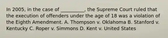 In 2005, in the case of __________, the Supreme Court ruled that the execution of offenders under the age of 18 was a violation of the Eighth Amendment. A. Thompson v. Oklahoma B. Stanford v. Kentucky C. Roper v. Simmons D. Kent v. United States