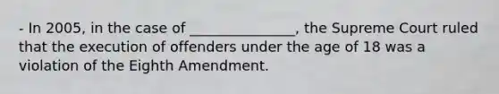 - In 2005, in the case of _______________, the Supreme Court ruled that the execution of offenders under the age of 18 was a violation of the Eighth Amendment.