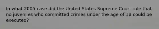 In what 2005 case did the United States Supreme Court rule that no juveniles who committed crimes under the age of 18 could be executed?