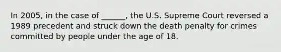 In 2005, in the case of ______, the U.S. Supreme Court reversed a 1989 precedent and struck down the death penalty for crimes committed by people under the age of 18.