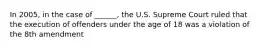 In 2005, in the case of ______, the U.S. Supreme Court ruled that the execution of offenders under the age of 18 was a violation of the 8th amendment