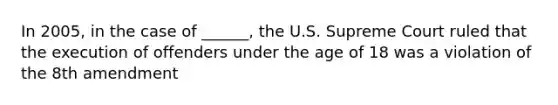 In 2005, in the case of ______, the U.S. Supreme Court ruled that the execution of offenders under the age of 18 was a violation of the 8th amendment