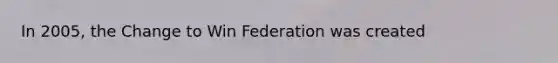 In 2005, the Change to Win Federation was created