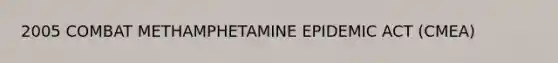 2005 COMBAT METHAMPHETAMINE EPIDEMIC ACT (CMEA)