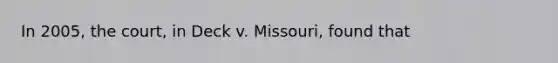 In 2005, the court, in Deck v. Missouri, found that