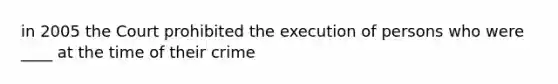 in 2005 the Court prohibited the execution of persons who were ____ at the time of their crime