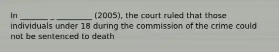 In _______ _ _________ (2005), the court ruled that those individuals under 18 during the commission of the crime could not be sentenced to death