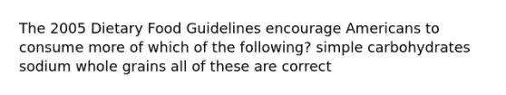 The 2005 Dietary Food Guidelines encourage Americans to consume more of which of the following? simple carbohydrates sodium whole grains all of these are correct