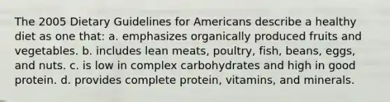 The 2005 Dietary Guidelines for Americans describe a healthy diet as one that: a. emphasizes organically produced fruits and vegetables. b. includes lean meats, poultry, fish, beans, eggs, and nuts. c. is low in complex carbohydrates and high in good protein. d. provides complete protein, vitamins, and minerals.