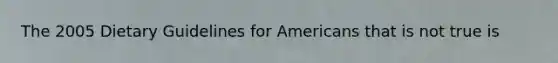 The 2005 Dietary Guidelines for Americans that is not true is