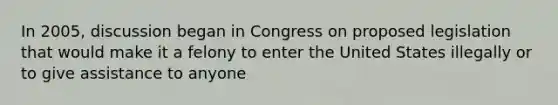 In 2005, discussion began in Congress on proposed legislation that would make it a felony to enter the United States illegally or to give assistance to anyone