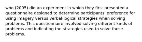 who (2005) did an experiment in which they first presented a questionnaire designed to determine participants' preference for using imagery versus verbal-logical strategies when solving problems. This questionnaire involved solving different kinds of problems and indicating the strategies used to solve these problems.