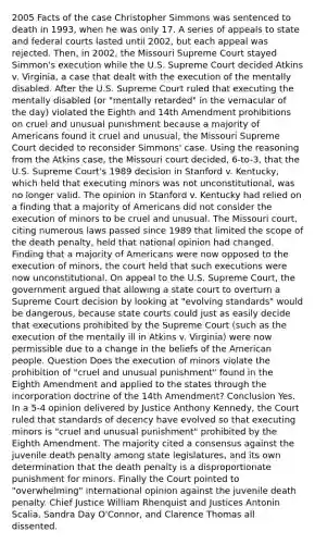 2005 Facts of the case Christopher Simmons was sentenced to death in 1993, when he was only 17. A series of appeals to state and federal courts lasted until 2002, but each appeal was rejected. Then, in 2002, the Missouri Supreme Court stayed Simmon's execution while the U.S. Supreme Court decided Atkins v. Virginia, a case that dealt with the execution of the mentally disabled. After the U.S. Supreme Court ruled that executing the mentally disabled (or "mentally retarded" in the vernacular of the day) violated the Eighth and 14th Amendment prohibitions on cruel and unusual punishment because a majority of Americans found it cruel and unusual, the Missouri Supreme Court decided to reconsider Simmons' case. Using the reasoning from the Atkins case, the Missouri court decided, 6-to-3, that the U.S. Supreme Court's 1989 decision in Stanford v. Kentucky, which held that executing minors was not unconstitutional, was no longer valid. The opinion in Stanford v. Kentucky had relied on a finding that a majority of Americans did not consider the execution of minors to be cruel and unusual. The Missouri court, citing numerous laws passed since 1989 that limited the scope of the death penalty, held that national opinion had changed. Finding that a majority of Americans were now opposed to the execution of minors, the court held that such executions were now unconstitutional. On appeal to the U.S. Supreme Court, the government argued that allowing a state court to overturn a Supreme Court decision by looking at "evolving standards" would be dangerous, because state courts could just as easily decide that executions prohibited by the Supreme Court (such as the execution of the mentally ill in Atkins v. Virginia) were now permissible due to a change in the beliefs of the American people. Question Does the execution of minors violate the prohibition of "cruel and unusual punishment" found in the Eighth Amendment and applied to the states through the incorporation doctrine of the 14th Amendment? Conclusion Yes. In a 5-4 opinion delivered by Justice Anthony Kennedy, the Court ruled that standards of decency have evolved so that executing minors is "cruel and unusual punishment" prohibited by the Eighth Amendment. The majority cited a consensus against the juvenile death penalty among state legislatures, and its own determination that the death penalty is a disproportionate punishment for minors. Finally the Court pointed to "overwhelming" international opinion against the juvenile death penalty. Chief Justice William Rhenquist and Justices Antonin Scalia, Sandra Day O'Connor, and Clarence Thomas all dissented.