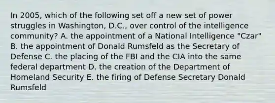 In 2005, which of the following set off a new set of power struggles in Washington, D.C., over control of the intelligence community? A. the appointment of a National Intelligence "Czar" B. the appointment of Donald Rumsfeld as the Secretary of Defense C. the placing of the FBI and the CIA into the same federal department D. the creation of the Department of Homeland Security E. the firing of Defense Secretary Donald Rumsfeld