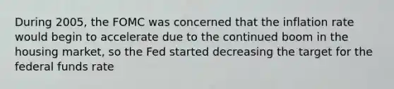 During​ 2005, the FOMC was concerned that the inflation rate would begin to accelerate due to the continued boom in the housing​ market, so the Fed started decreasing the target for the federal funds rate