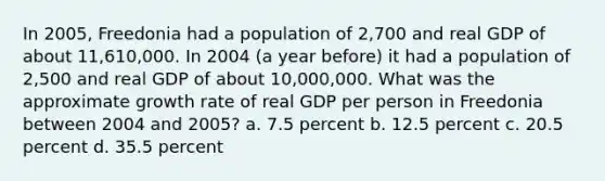 In 2005, Freedonia had a population of 2,700 and real GDP of about 11,610,000. In 2004 (a year before) it had a population of 2,500 and real GDP of about 10,000,000. What was the approximate growth rate of real GDP per person in Freedonia between 2004 and 2005? a. 7.5 percent b. 12.5 percent c. 20.5 percent d. 35.5 percent