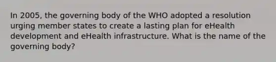 In 2005, the governing body of the WHO adopted a resolution urging member states to create a lasting plan for eHealth development and eHealth infrastructure. What is the name of the governing body?