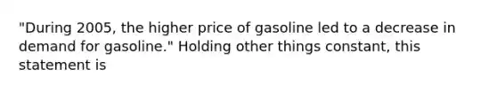 "During 2005, the higher price of gasoline led to a decrease in demand for gasoline." Holding other things constant, this statement is