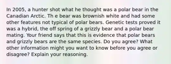 In 2005, a hunter shot what he thought was a polar bear in the Canadian Arctic. Th e bear was brownish white and had some other features not typical of polar bears. Genetic tests proved it was a hybrid, the off spring of a grizzly bear and a polar bear mating. Your friend says that this is evidence that polar bears and grizzly bears are the same species. Do you agree? What other information might you want to know before you agree or disagree? Explain your reasoning.