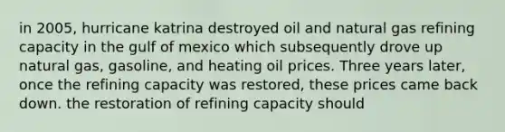 in 2005, hurricane katrina destroyed oil and natural gas refining capacity in the gulf of mexico which subsequently drove up natural gas, gasoline, and heating oil prices. Three years later, once the refining capacity was restored, these prices came back down. the restoration of refining capacity should