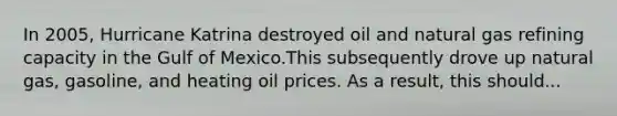 In 2005, Hurricane Katrina destroyed oil and natural gas refining capacity in the Gulf of Mexico.This subsequently drove up natural gas, gasoline, and heating oil prices. As a result, this should...