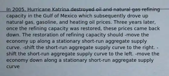 In 2005, Hurricane Katrina destroyed oil and natural gas refining capacity in the Gulf of Mexico which subsequently drove up natural gas, gasoline, and heating oil prices. Three years later, once the refining capacity was restored, these prices came back down. The restoration of refining capacity should -move the economy up along a stationary short-run aggregate supply curve. -shift the short-run aggregate supply curve to the right. -shift the short-run aggregate supply curve to the left. -move the economy down along a stationary short-run aggregate supply curve