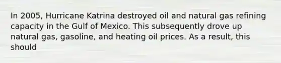 In 2005, Hurricane Katrina destroyed oil and natural gas refining capacity in the Gulf of Mexico. This subsequently drove up natural gas, gasoline, and heating oil prices. As a result, this should