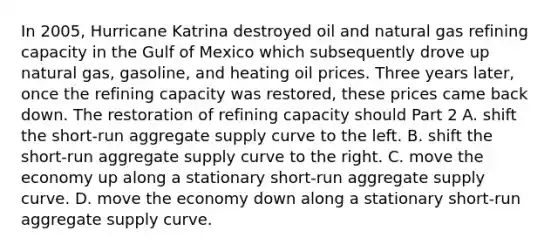 In​ 2005, Hurricane Katrina destroyed oil and natural gas refining capacity in the Gulf of Mexico which subsequently drove up natural​ gas, gasoline, and heating oil prices. Three years​ later, once the refining capacity was​ restored, these prices came back down. The restoration of refining capacity should Part 2 A. shift the​ short-run aggregate supply curve to the left. B. shift the​ short-run aggregate supply curve to the right. C. move the economy up along a stationary​ short-run aggregate supply curve. D. move the economy down along a stationary​ short-run aggregate supply curve.