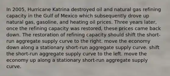 In 2005, Hurricane Katrina destroyed oil and natural gas refining capacity in the Gulf of Mexico which subsequently drove up natural gas, gasoline, and heating oil prices. Three years later, once the refining capacity was restored, these prices came back down. The restoration of refining capacity should shift the short-run aggregate supply curve to the right. move the economy down along a stationary short-run aggregate supply curve. shift the short-run aggregate supply curve to the left. move the economy up along a stationary short-run aggregate supply curve.