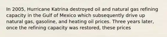 In 2005, Hurricane Katrina destroyed oil and natural gas refining capacity in the Gulf of Mexico which subsequently drive up natural gas, gasoline, and heating oil prices. Three years later, once the refining capacity was restored, these prices