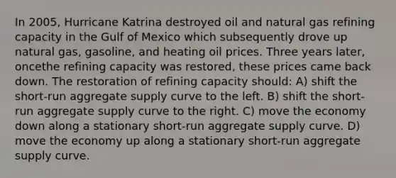 In 2005, Hurricane Katrina destroyed oil and natural gas refining capacity in the Gulf of Mexico which subsequently drove up natural gas, gasoline, and heating oil prices. Three years later, oncethe refining capacity was restored, these prices came back down. The restoration of refining capacity should: A) shift the short-run aggregate supply curve to the left. B) shift the short-run aggregate supply curve to the right. C) move the economy down along a stationary short-run aggregate supply curve. D) move the economy up along a stationary short-run aggregate supply curve.