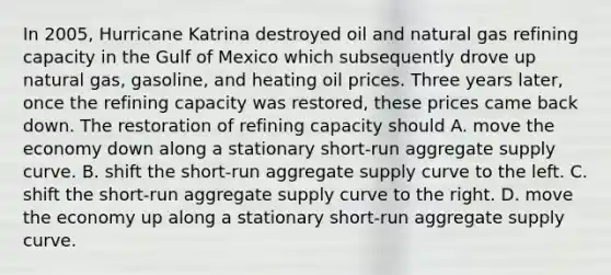 In​ 2005, Hurricane Katrina destroyed oil and natural gas refining capacity in the Gulf of Mexico which subsequently drove up natural​ gas, gasoline, and heating oil prices. Three years​ later, once the refining capacity was​ restored, these prices came back down. The restoration of refining capacity should A. move the economy down along a stationary​ short-run aggregate supply curve. B. shift the​ short-run aggregate supply curve to the left. C. shift the​ short-run aggregate supply curve to the right. D. move the economy up along a stationary​ short-run aggregate supply curve.