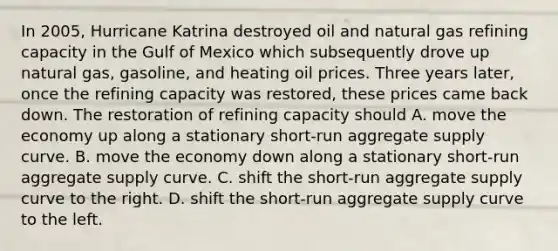 In​ 2005, Hurricane Katrina destroyed oil and natural gas refining capacity in the Gulf of Mexico which subsequently drove up natural​ gas, gasoline, and heating oil prices. Three years​ later, once the refining capacity was​ restored, these prices came back down. The restoration of refining capacity should A. move the economy up along a stationary​ short-run aggregate supply curve. B. move the economy down along a stationary​ short-run aggregate supply curve. C. shift the​ short-run aggregate supply curve to the right. D. shift the​ short-run aggregate supply curve to the left.