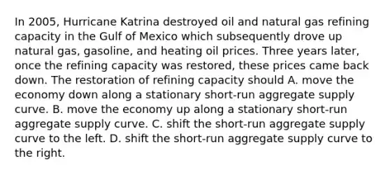 In​ 2005, Hurricane Katrina destroyed oil and natural gas refining capacity in the Gulf of Mexico which subsequently drove up natural​ gas, gasoline, and heating oil prices. Three years​ later, once the refining capacity was​ restored, these prices came back down. The restoration of refining capacity should A. move the economy down along a stationary​ short-run aggregate supply curve. B. move the economy up along a stationary​ short-run aggregate supply curve. C. shift the​ short-run aggregate supply curve to the left. D. shift the​ short-run aggregate supply curve to the right.