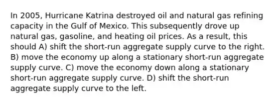 In 2005, Hurricane Katrina destroyed oil and natural gas refining capacity in the Gulf of Mexico. This subsequently drove up natural gas, gasoline, and heating oil prices. As a result, this should A) shift the short-run aggregate supply curve to the right. B) move the economy up along a stationary short-run aggregate supply curve. C) move the economy down along a stationary short-run aggregate supply curve. D) shift the short-run aggregate supply curve to the left.