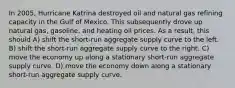 In 2005, Hurricane Katrina destroyed oil and natural gas refining capacity in the Gulf of Mexico. This subsequently drove up natural gas, gasoline, and heating oil prices. As a result, this should A) shift the short-run aggregate supply curve to the left. B) shift the short-run aggregate supply curve to the right. C) move the economy up along a stationary short-run aggregate supply curve. D) move the economy down along a stationary short-run aggregate supply curve.