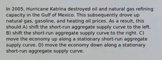 In 2005, Hurricane Katrina destroyed oil and natural gas refining capacity in the Gulf of Mexico. This subsequently drove up natural gas, gasoline, and heating oil prices. As a result, this should A) shift the short-run aggregate supply curve to the left. B) shift the short-run aggregate supply curve to the right. C) move the economy up along a stationary short-run aggregate supply curve. D) move the economy down along a stationary short-run aggregate supply curve.