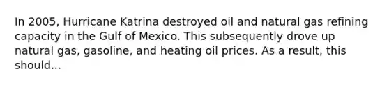 In 2005, Hurricane Katrina destroyed oil and natural gas refining capacity in the Gulf of Mexico. This subsequently drove up natural gas, gasoline, and heating oil prices. As a result, this should...