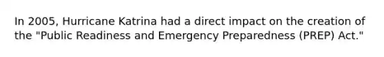 In 2005, Hurricane Katrina had a direct impact on the creation of the "Public Readiness and Emergency Preparedness (PREP) Act."