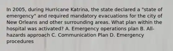 In 2005, during Hurricane Katrina, the state declared a "state of emergency" and required mandatory evacuations for the city of New Orleans and other surrounding areas. What plan within the hospital was activated? A. Emergency operations plan B. All-hazards approach C. Communication Plan D. Emergency procedures