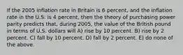 If the 2005 inflation rate in Britain is 6 percent, and the inflation rate in the U.S. is 4 percent, then the theory of purchasing power parity predicts that, during 2005, the value of the British pound in terms of U.S. dollars will A) rise by 10 percent. B) rise by 2 percent. C) fall by 10 percent. D) fall by 2 percent. E) do none of the above.