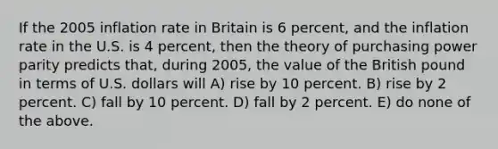 If the 2005 inflation rate in Britain is 6 percent, and the inflation rate in the U.S. is 4 percent, then the theory of purchasing power parity predicts that, during 2005, the value of the British pound in terms of U.S. dollars will A) rise by 10 percent. B) rise by 2 percent. C) fall by 10 percent. D) fall by 2 percent. E) do none of the above.