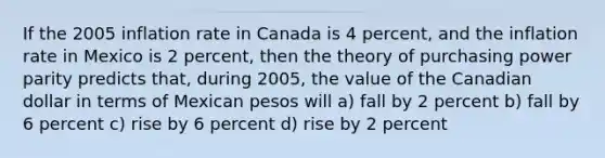 If the 2005 inflation rate in Canada is 4 percent, and the inflation rate in Mexico is 2 percent, then the theory of purchasing power parity predicts that, during 2005, the value of the Canadian dollar in terms of Mexican pesos will a) fall by 2 percent b) fall by 6 percent c) rise by 6 percent d) rise by 2 percent