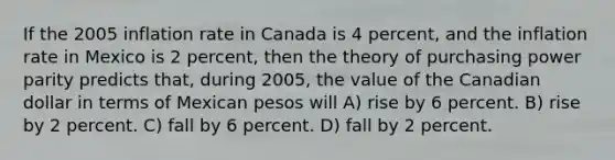 If the 2005 inflation rate in Canada is 4 percent, and the inflation rate in Mexico is 2 percent, then the theory of purchasing power parity predicts that, during 2005, the value of the Canadian dollar in terms of Mexican pesos will A) rise by 6 percent. B) rise by 2 percent. C) fall by 6 percent. D) fall by 2 percent.