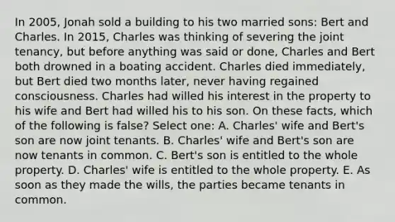 In 2005, Jonah sold a building to his two married sons: Bert and Charles. In 2015, Charles was thinking of severing the joint tenancy, but before anything was said or done, Charles and Bert both drowned in a boating accident. Charles died immediately, but Bert died two months later, never having regained consciousness. Charles had willed his interest in the property to his wife and Bert had willed his to his son. On these facts, which of the following is false? Select one: A. Charles' wife and Bert's son are now joint tenants. B. Charles' wife and Bert's son are now tenants in common. C. Bert's son is entitled to the whole property. D. Charles' wife is entitled to the whole property. E. As soon as they made the wills, the parties became tenants in common.